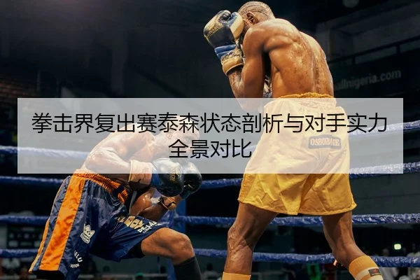 拳击界复出赛泰森状态剖析与对手实力全景对比